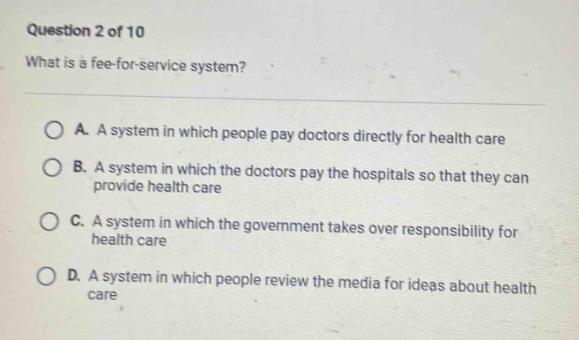 question 2 of 10\nwhat is a fee - for - service system?\n\na. a system in which people pay doctors directly for health care\nb. a system in which the doctors pay the hospitals so that they can provide health care\nc. a system in which the government takes over responsibility for health care\nd. a system in which people review the media for ideas about health care