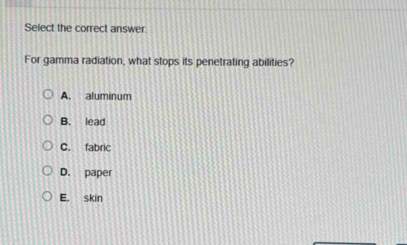 select the correct answer.\nfor gamma radiation, what stops its penetrating abilities?\na. aluminum\nb. lead\nc. fabric\nd. paper\ne. skin