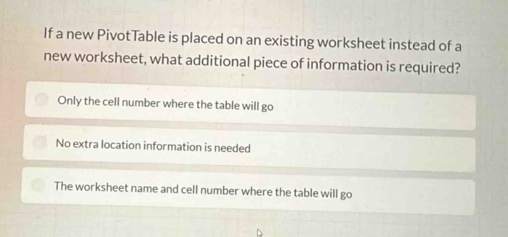 if a new pivottable is placed on an existing worksheet instead of a new worksheet, what additional piece of information is required?\nonly the cell number where the table will go\nno extra location information is needed\nthe worksheet name and cell number where the table will go