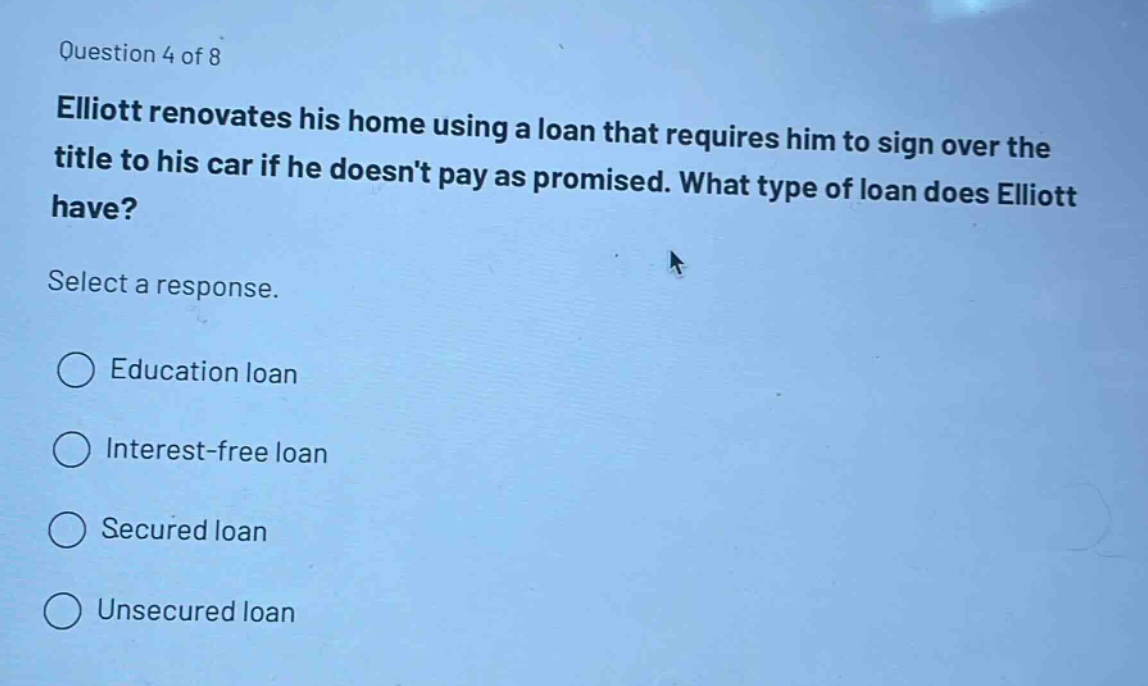 question 4 of 8\nelliott renovates his home using a loan that requires him to sign over the title to his car if he doesnt pay as promised. what type of loan does elliott have?\nselect a response.\n○ education loan\n○ interest - free loan\n○ secured loan\n○ unsecured loan