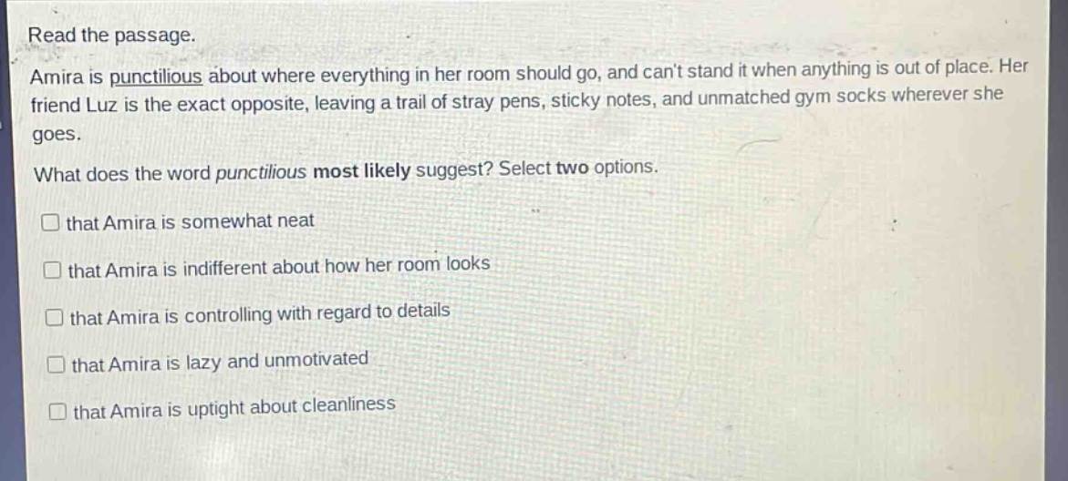 read the passage.\namira is punctilious about where everything in her room should go, and cant stand it when anything is out of place. her friend luz is the exact opposite, leaving a trail of stray pens, sticky notes, and unmatched gym socks wherever she goes.\nwhat does the word punctilious most likely suggest? select two options.\n□ that amira is somewhat neat\n□ that amira is indifferent about how her room looks\n□ that amira is controlling with regard to details\n□ that amira is lazy and unmotivated\n□ that amira is uptight about cleanliness