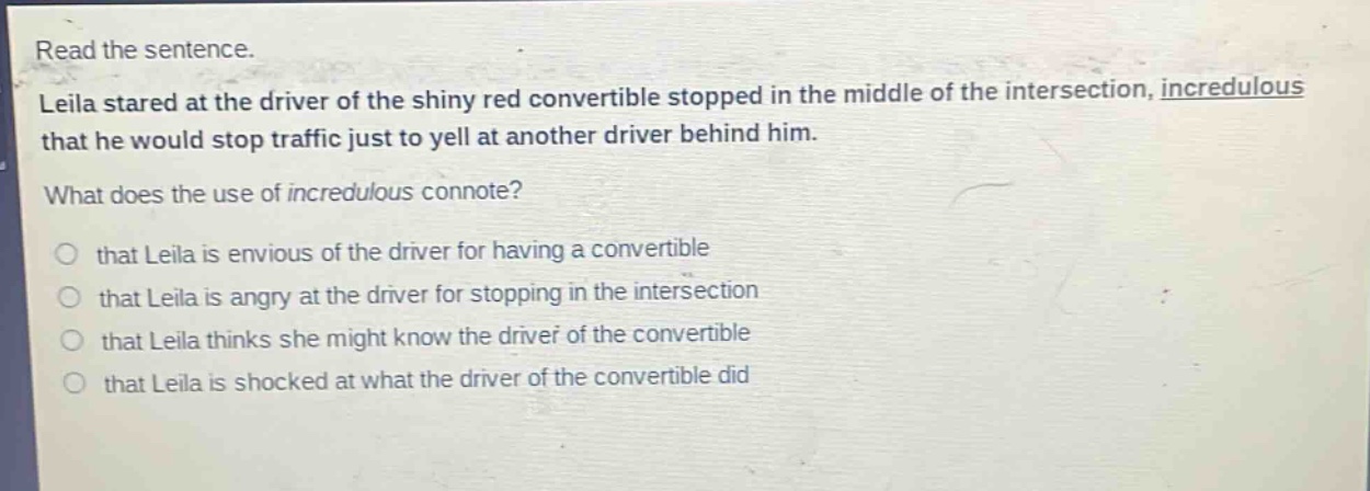 read the sentence.\nleila stared at the driver of the shiny red convertible stopped in the middle of the intersection, incredulous that he would stop traffic just to yell at another driver behind him.\nwhat does the use of incredulous connote?\nthat leila is envious of the driver for having a convertible\nthat leila is angry at the driver for stopping in the intersection\nthat leila thinks she might know the driver of the convertible\nthat leila is shocked at what the driver of the convertible did