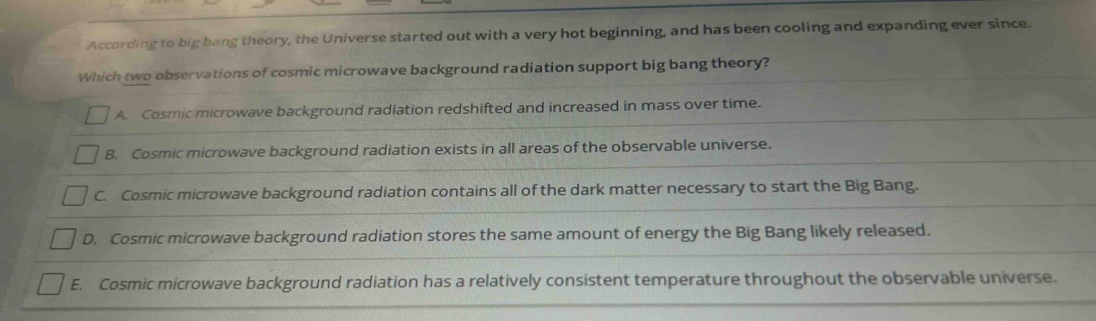 according to big bang theory, the universe started out with a very hot beginning, and has been cooling and expanding ever since. which two observations of cosmic microwave background radiation support big bang theory? a. cosmic microwave background radiation redshifted and increased in mass over time. b. cosmic microwave background radiation exists in all areas of the observable universe. c. cosmic microwave background radiation contains all of the dark matter necessary to start the big bang. d. cosmic microwave background radiation stores the same amount of energy the big bang likely released. e. cosmic microwave background radiation has a relatively consistent temperature throughout the observable universe.