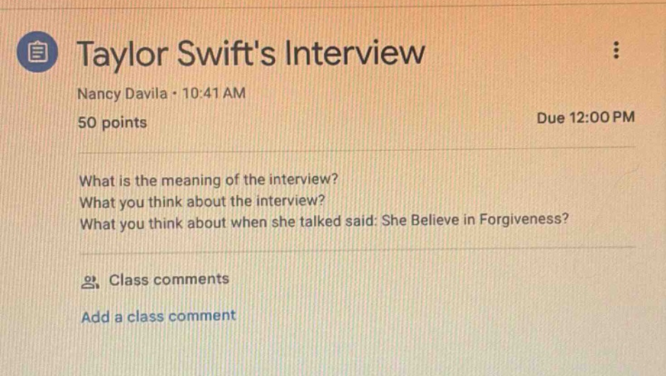 taylor swifts interview\nnancy davila · 10:41 am\n50 points\ndue 12:00 pm\nwhat is the meaning of the interview?\nwhat you think about the interview?\nwhat you think about when she talked said: she believe in forgiveness?\nclass comments\nadd a class comment