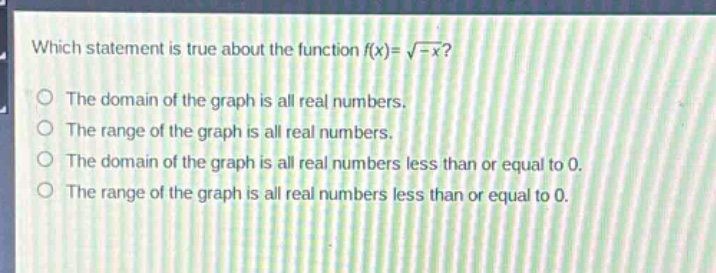which statement is true about the function $f(x)=sqrt{-x}$?\nthe domain of the graph is all real numbers.\nthe range of the graph is all real numbers.\nthe domain of the graph is all real numbers less than or equal to 0.\nthe range of the graph is all real numbers less than or equal to 0.
