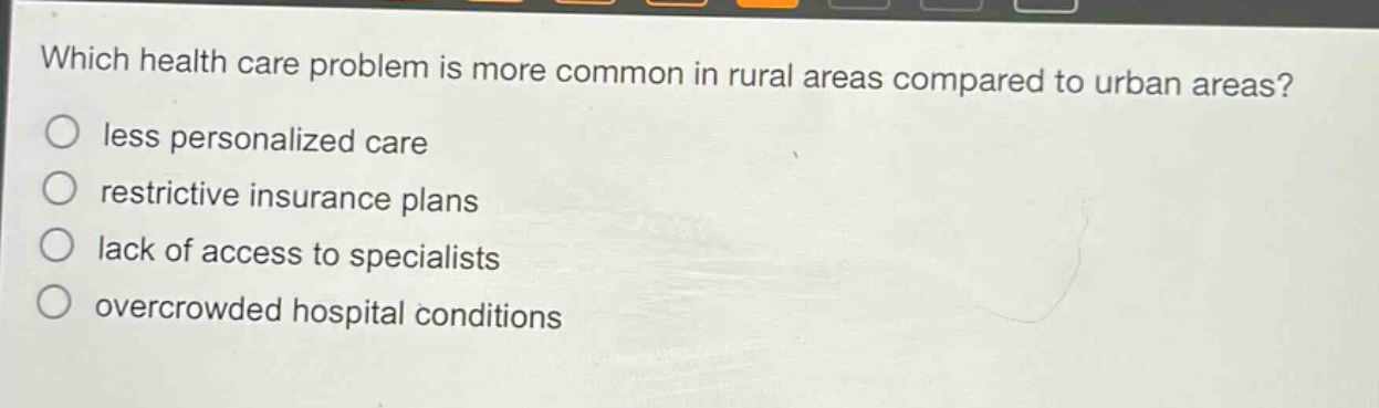 which health care problem is more common in rural areas compared to urban areas?\nless personalized care\nrestrictive insurance plans\nlack of access to specialists\novercrowded hospital conditions