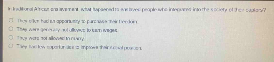 in traditional african enslavement, what happened to enslaved people who integrated into the society of their captors?\no they often had an opportunity to purchase their freedom.\no they were generally not allowed to earn wages.\no they were not allowed to marry.\no they had few opportunities to improve their social position.