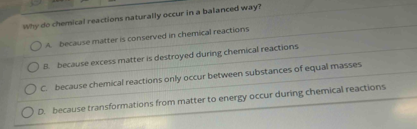 why do chemical reactions naturally occur in a balanced way?\na. because matter is conserved in chemical reactions\nb. because excess matter is destroyed during chemical reactions\nc. because chemical reactions only occur between substances of equal masses\nd. because transformations from matter to energy occur during chemical reactions