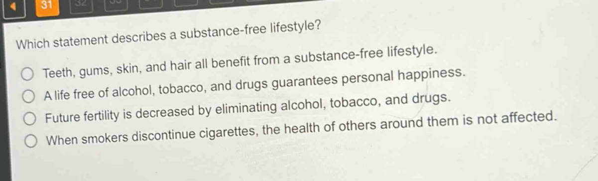 which statement describes a substance - free lifestyle?\nteeth, gums, skin, and hair all benefit from a substance - free lifestyle.\na life free of alcohol, tobacco, and drugs guarantees personal happiness.\nfuture fertility is decreased by eliminating alcohol, tobacco, and drugs.\nwhen smokers discontinue cigarettes, the health of others around them is not affected.