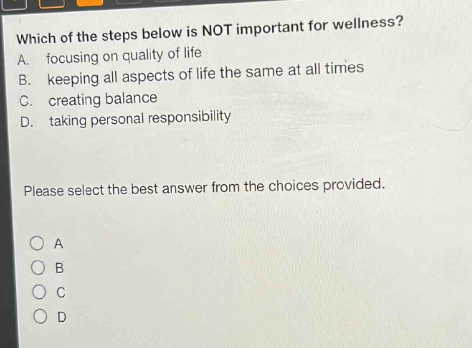 which of the steps below is not important for wellness? a. focusing on quality of life b. keeping all aspects of life the same at all times c. creating balance d. taking personal responsibility please select the best answer from the choices provided. o a o b o c o d