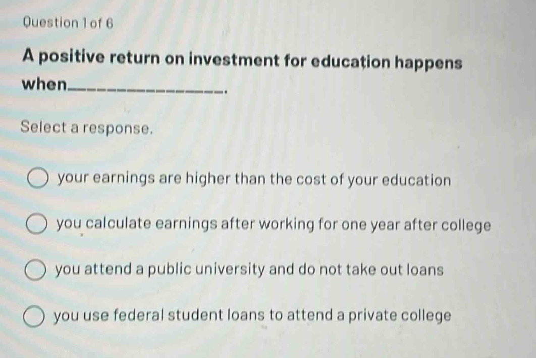 question 1 of 6\na positive return on investment for education happens when_______________.\nselect a response.\nyour earnings are higher than the cost of your education\nyou calculate earnings after working for one year after college\nyou attend a public university and do not take out loans\nyou use federal student loans to attend a private college