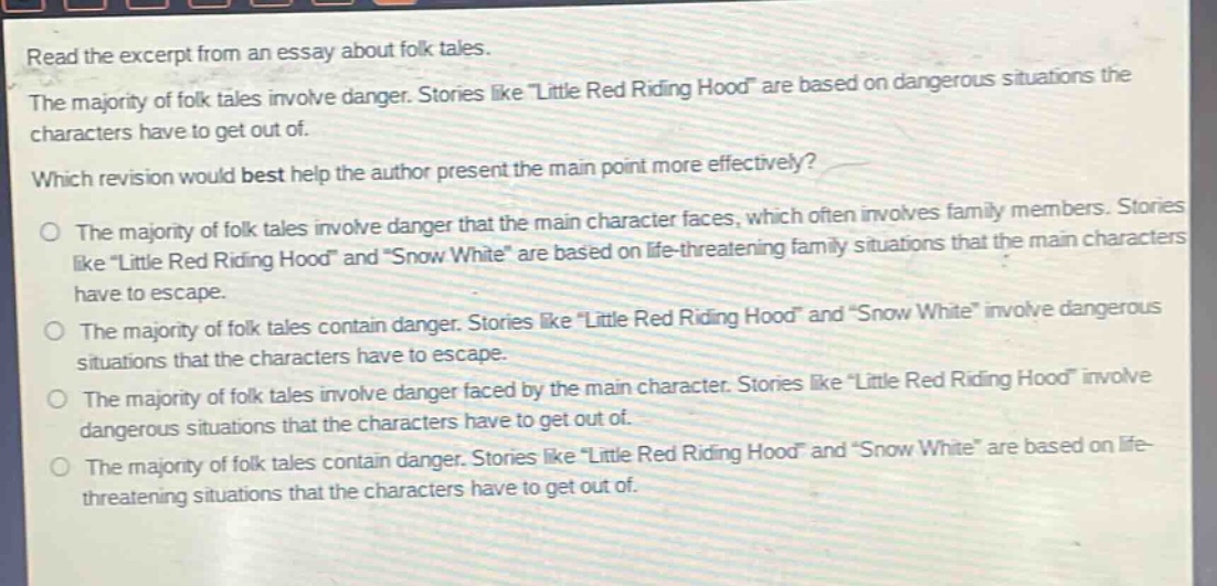read the excerpt from an essay about folk tales.\nthe majority of folk tales involve danger. stories like \little red riding hood\ are based on dangerous situations the characters have to get out of.\nwhich revision would best help the author present the main point more effectively?\nthe majority of folk tales involve danger that the main character faces, which often involves family members. stories like \little red riding hood\ and \snow white\ are based on life - threatening family situations that the main characters have to escape.\nthe majority of folk tales contain danger. stories like \little red riding hood\ and \snow white\ involve dangerous situations that the characters have to escape.\nthe majority of folk tales involve danger faced by the main character. stories like \little red riding hood\ involve dangerous situations that the characters have to get out of.\nthe majority of folk tales contain danger. stories like \little red riding hood\ and \snow white\ are based on life - threatening situations that the characters have to get out of.