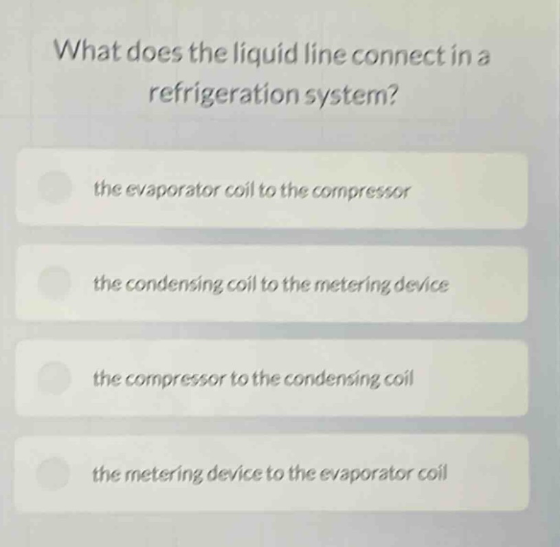 what does the liquid line connect in a refrigeration system?\nthe evaporator coil to the compressor\nthe condensing coil to the metering device\nthe compressor to the condensing coil\nthe metering device to the evaporator coil