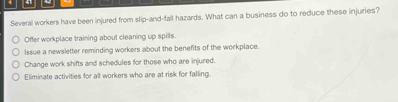 several workers have been injured from slip - and - fall hazards. what can a business do to reduce these injuries?\noffer workplace training about cleaning up spills.\nissue a newsletter reminding workers about the benefits of the workplace.\nchange work shifts and schedules for those who are injured.\neliminate activities for all workers who are at risk for falling.