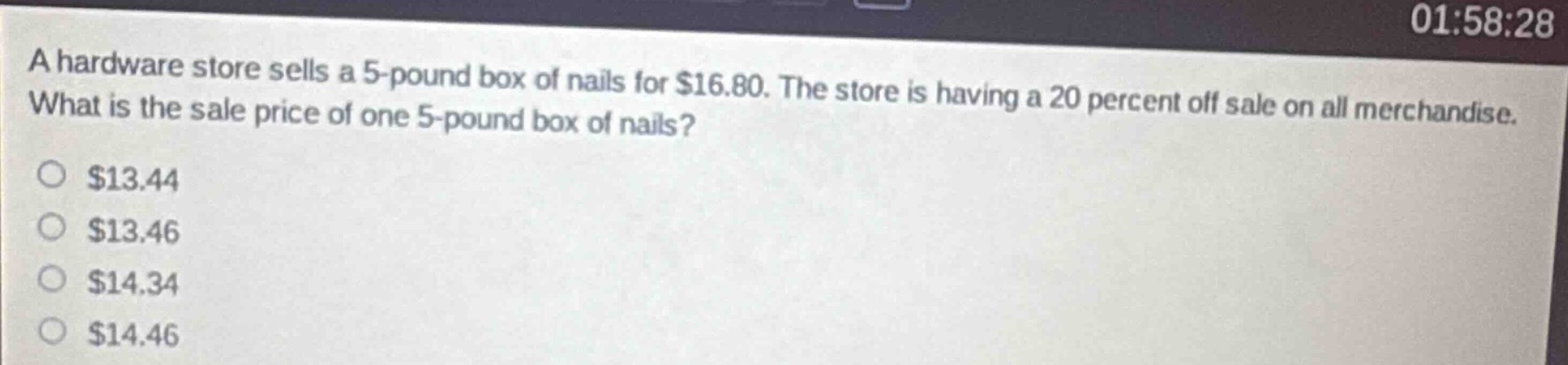 a hardware store sells a 5 - pound box of nails for $16.80. the store is having a 20 percent off sale on all merchandise. what is the sale price of one 5 - pound box of nails?\n$13.44\n$13.46\n$14.34\n$14.46