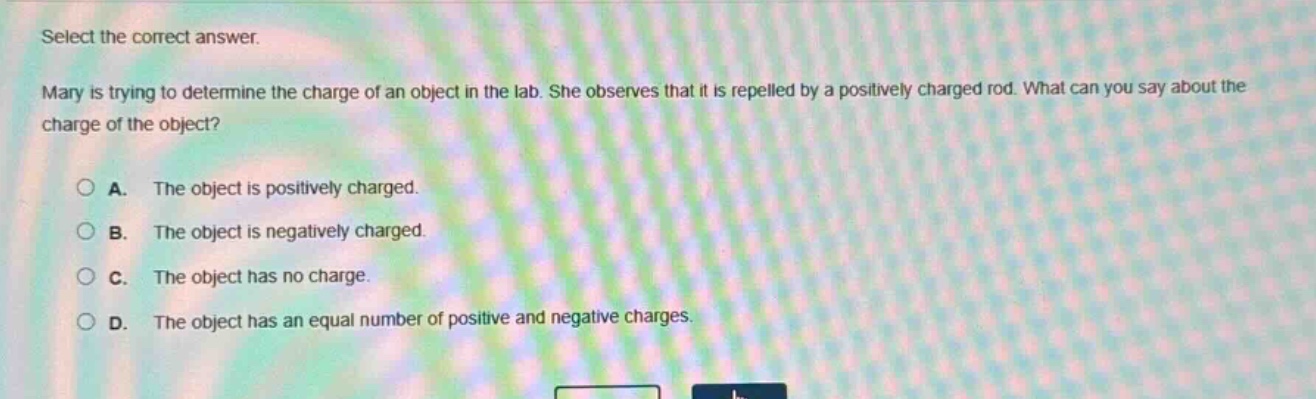 select the correct answer. mary is trying to determine the charge of an object in the lab. she observes that it is repelled by a positively charged rod. what can you say about the charge of the object? a. the object is positively charged. b. the object is negatively charged. c. the object has no charge. d. the object has an equal number of positive and negative charges.