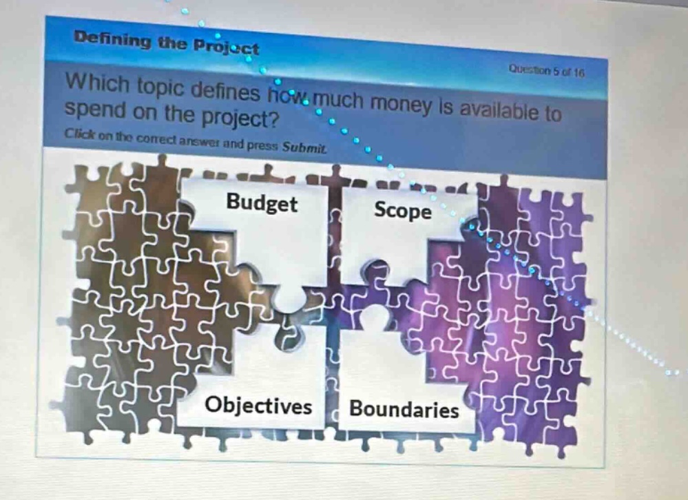 defining the project\nquestion 5 of 16\nwhich topic defines how much money is available to spend on the project?\nclick on the correct answer and press submit\nbudget\nscope\nobjectives\nboundaries
