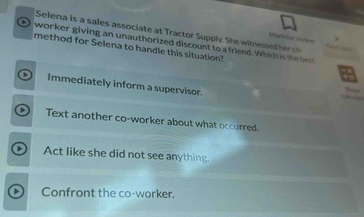 selena is a sales associate at tractor supply. she witnessed her co - worker giving an unauthorized discount to a friend. which is the best method for selena to handle this situation? immediately inform a supervisor. text another co - worker about what occurred. act like she did not see anything. confront the co - worker.