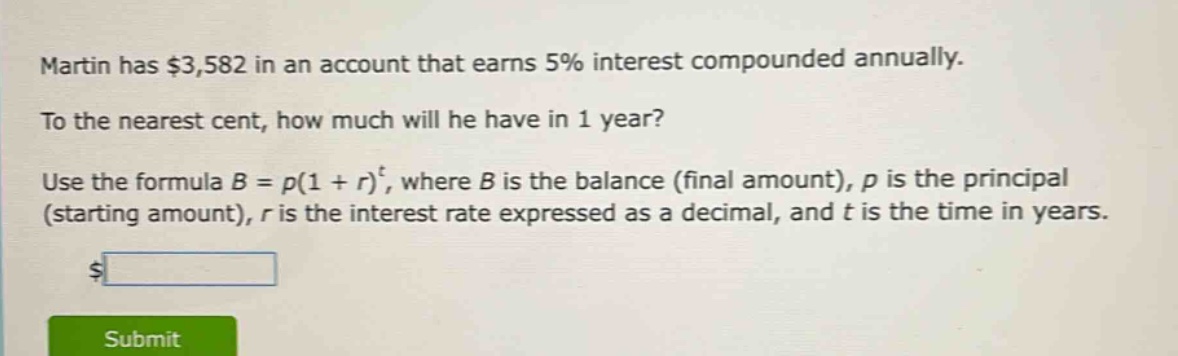 martin has $3,582 in an account that earns 5% interest compounded annually. to the nearest cent, how much will he have in 1 year? use the formula $b = p(1 + r)^t$, where $b$ is the balance (final amount), $p$ is the principal (starting amount), $r$ is the interest rate expressed as a decimal, and $t$ is the time in years.