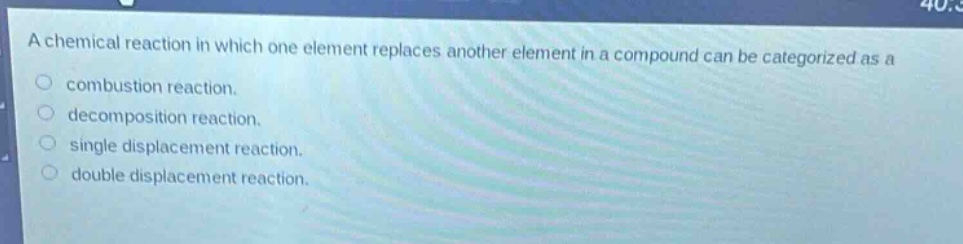 a chemical reaction in which one element replaces another element in a compound can be categorized as a\ncombustion reaction.\ndecomposition reaction.\nsingle displacement reaction.\ndouble displacement reaction.
