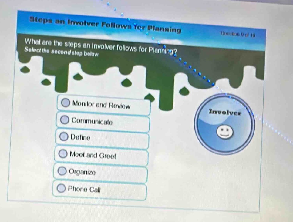 steps an involver follows for planning\nquestion 9 of 16\nwhat are the steps an involver follows for planning? select the second step below.\nmonitor and review\ncommunicate\ndefine\nmeet and greet\norganize\nphone call