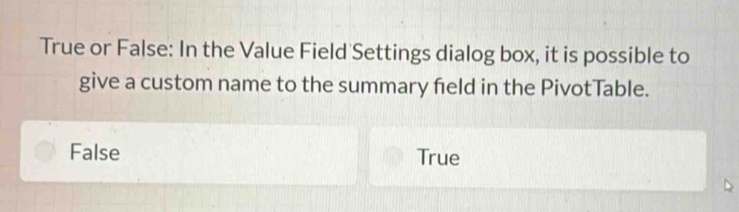 true or false: in the value field settings dialog box, it is possible to give a custom name to the summary field in the pivottable.\nfalse\ntrue
