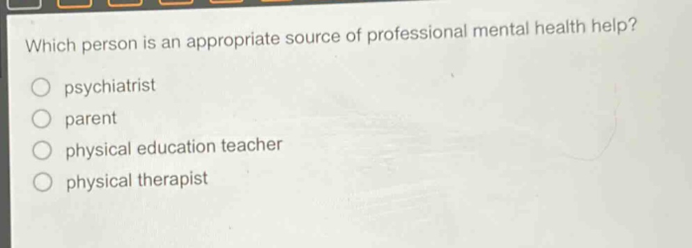 which person is an appropriate source of professional mental health help?\npsychiatrist\nparent\nphysical education teacher\nphysical therapist
