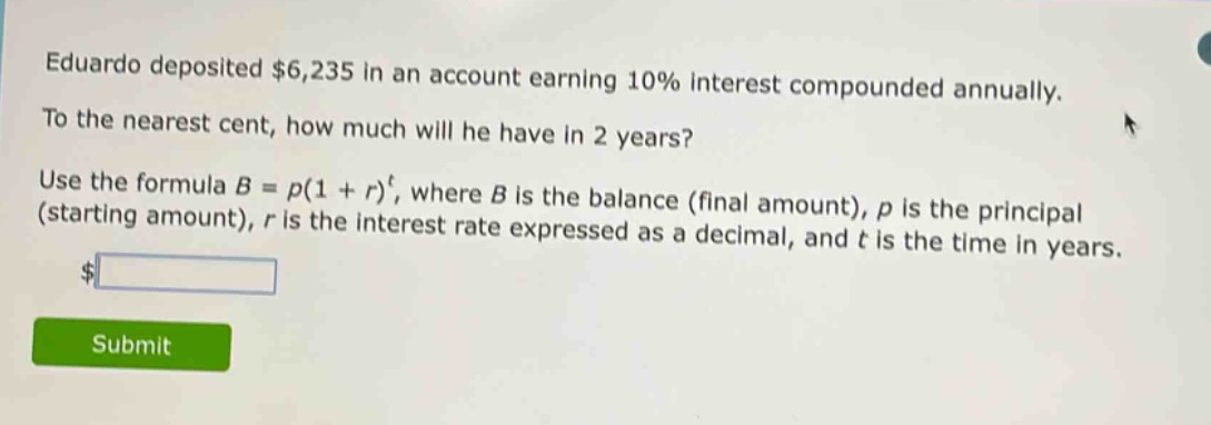 eduardo deposited $6,235 in an account earning 10% interest compounded annually. to the nearest cent, how much will he have in 2 years? use the formula $b = p(1 + r)^t$, where $b$ is the balance (final amount), $p$ is the principal (starting amount), $r$ is the interest rate expressed as a decimal, and $t$ is the time in years.