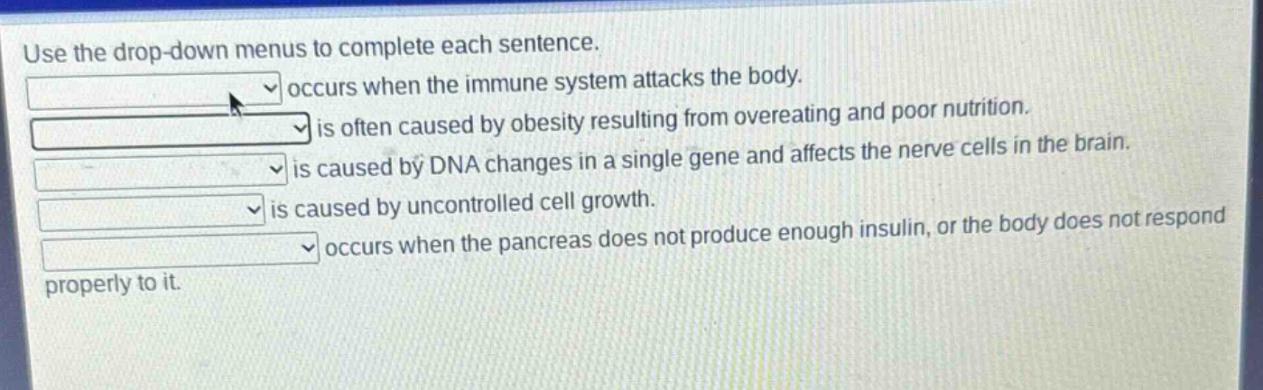 use the drop - down menus to complete each sentence.\noccurs when the immune system attacks the body.\nis often caused by obesity resulting from overeating and poor nutrition.\nis caused by dna changes in a single gene and affects the nerve cells in the brain.\nis caused by uncontrolled cell growth.\noccurs when the pancreas does not produce enough insulin, or the body does not respond properly to it.