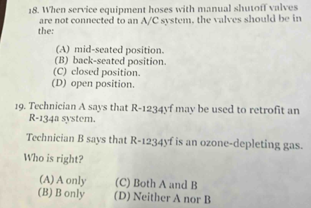 18. when service equipment hoses with manual shutoff valves are not connected to an a/c system, the valves should be in the:\n(a) mid - seated position.\n(b) back - seated position.\n(c) closed position.\n(d) open position.\n19. technician a says that r - 1234yf may be used to retrofit an r - 134a system.\ntechnician b says that r - 1234yf is an ozone - depleting gas.\nwho is right?\n(a) a only\n(b) b only\n(c) both a and b\n(d) neither a nor b