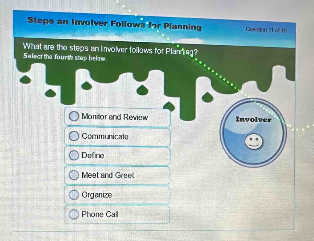 steps an involver follows for planning\nquestion 11 of 16\nwhat are the steps an involver follows for planning? select the fourth step below.\nmonitor and review\ncommunicate\ndefine\nmeet and greet\norganize\nphone call