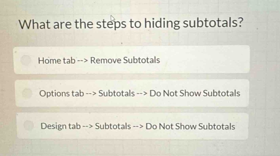 what are the steps to hiding subtotals?\nhome tab --> remove subtotals\noptions tab --> subtotals --> do not show subtotals\ndesign tab --> subtotals --> do not show subtotals