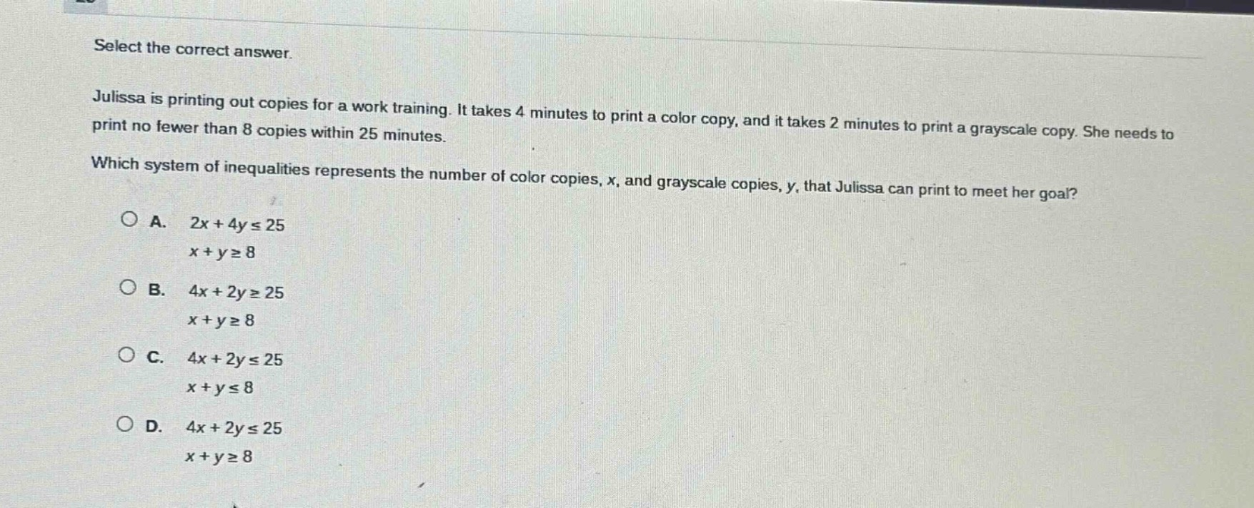 select the correct answer. julissa is printing out copies for a work training. it takes 4 minutes to print a color copy, and it takes 2 minutes to print a grayscale copy. she needs to print no fewer than 8 copies within 25 minutes. which system of inequalities represents the number of color copies, x, and grayscale copies, y, that julissa can print to meet her goal? a. 2x + 4y ≤ 25 x + y ≥ 8 b. 4x + 2y ≥ 25 x + y ≥ 8 c. 4x + 2y ≤ 25 x + y ≤ 8 d. 4x + 2y ≤ 25 x + y ≥ 8