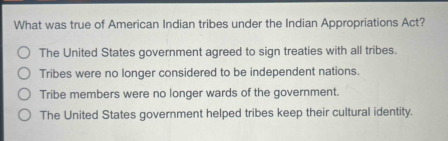 what was true of american indian tribes under the indian appropriations act?\nthe united states government agreed to sign treaties with all tribes.\ntribes were no longer considered to be independent nations.\ntribe members were no longer wards of the government.\nthe united states government helped tribes keep their cultural identity.