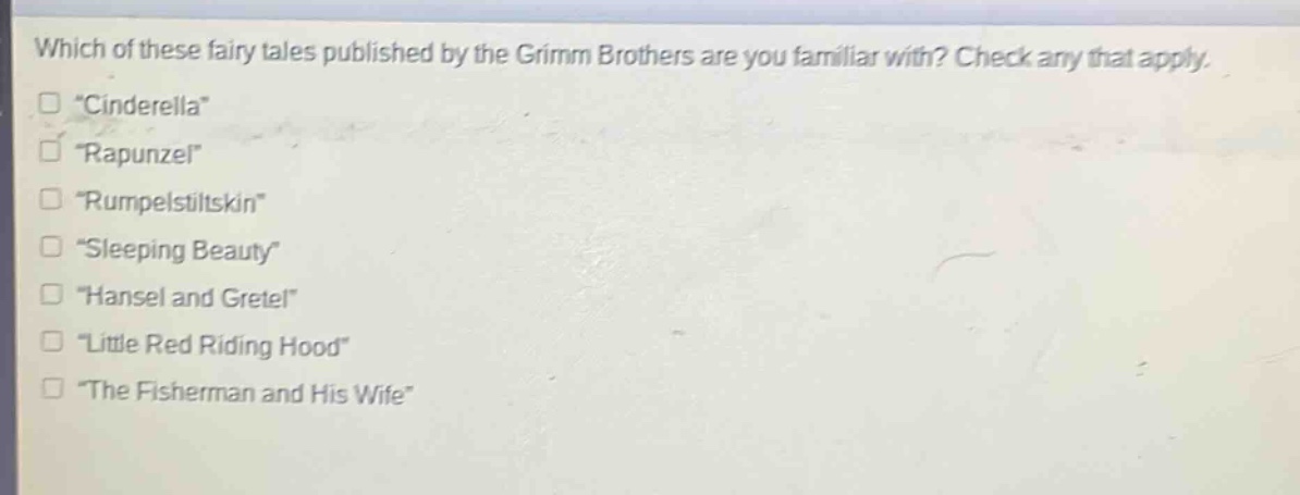 which of these fairy tales published by the grimm brothers are you familiar with? check any that apply.\n“cinderella”\n“rapunzel”\n“rumpelstiltskin”\n“sleeping beauty”\n“hansel and gretel”\n“little red riding hood”\n“the fisherman and his wife”