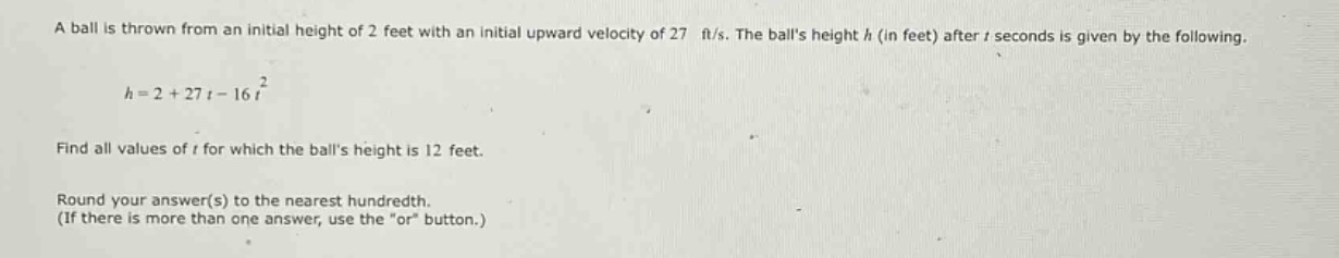 a ball is thrown from an initial height of 2 feet with an initial upward velocity of 27 ft/s. the balls height h (in feet) after t seconds is given by the following.\n\n$h = 2+27t - 16t^{2}$\n\nfind all values of t for which the balls height is 12 feet.\n\nround your answer(s) to the nearest hundredth.\n(if there is more than one answer, use the \or\ button.)