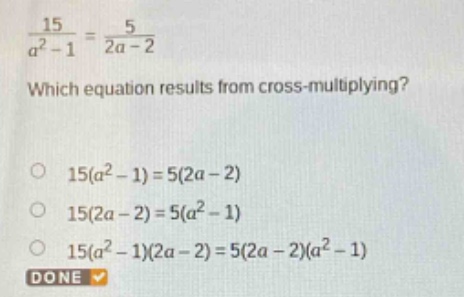which equation results from cross - multiplying?\n$\frac{15}{a^{2}-1}=\frac{5}{2a - 2}$\n$15(a^{2}-1)=5(2a - 2)$\n$15(2a - 2)=5(a^{2}-1)$\n$15(a^{2}-1)(2a - 2)=5(2a - 2)(a^{2}-1)$