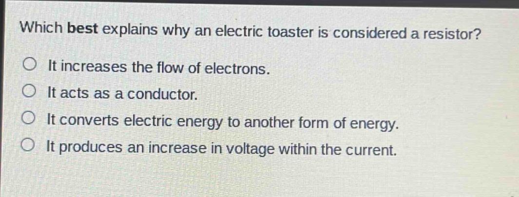 which best explains why an electric toaster is considered a resistor?\nit increases the flow of electrons.\nit acts as a conductor.\nit converts electric energy to another form of energy.\nit produces an increase in voltage within the current.