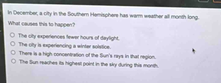 in december, a city in the southern hemisphere has warm weather all month long. what causes this to happen?\nthe city experiences fewer hours of daylight.\nthe city is experiencing a winter solstice.\nthere is a high concentration of the suns rays in that region.\nthe sun reaches its highest point in the sky during this month.