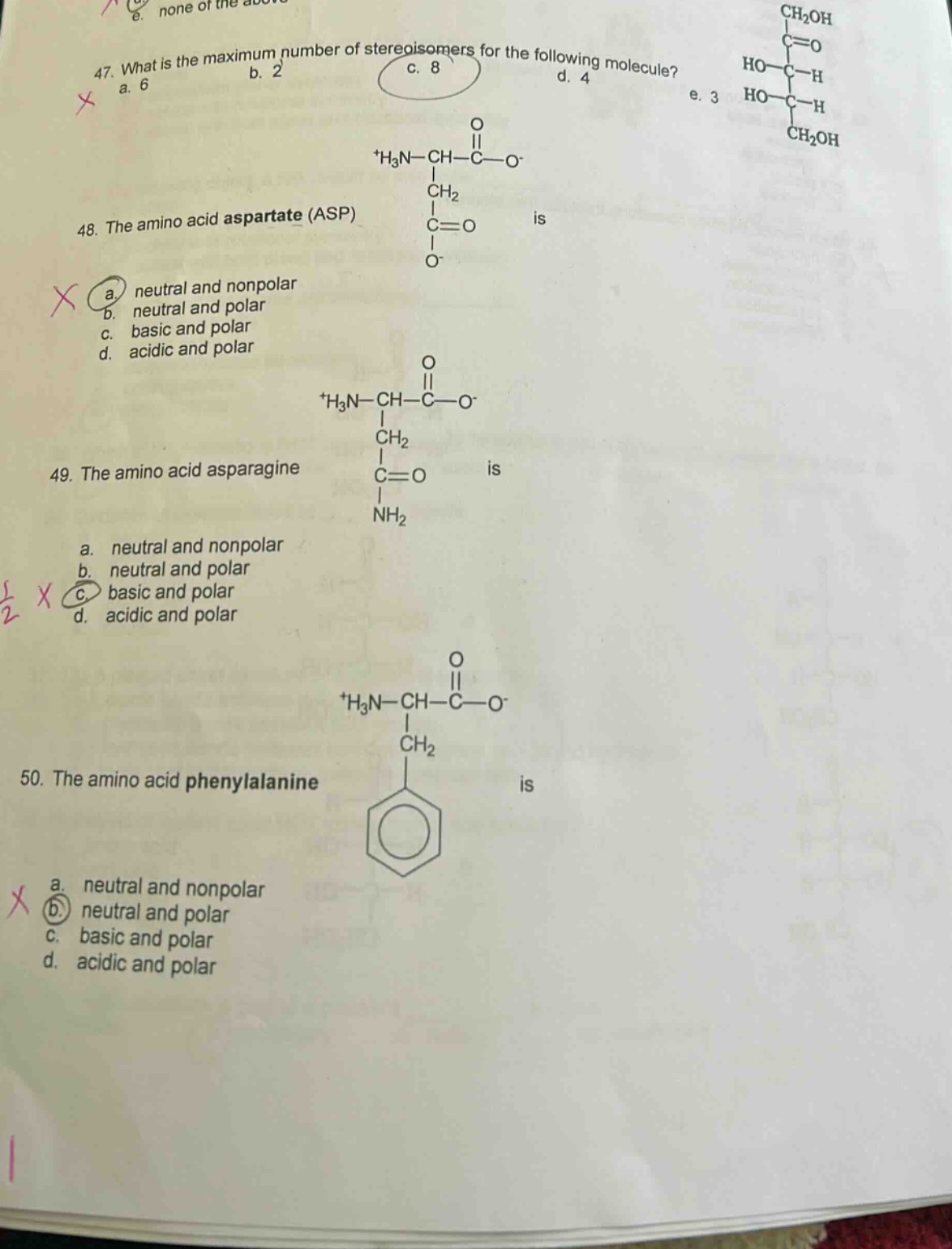 47. what is the maximum number of stereoisomers for the following molecule? a. 6 b. 2 c. 8 d. 4 e. 3\n48. the amino acid aspartate (asp) is a. neutral and nonpolar b. neutral and polar c. basic and polar d. acidic and polar\n49. the amino acid asparagine is a. neutral and nonpolar b. neutral and polar c. basic and polar d. acidic and polar\n50. the amino acid phenylalanine is a. neutral and nonpolar b. neutral and polar c. basic and polar d. acidic and polar