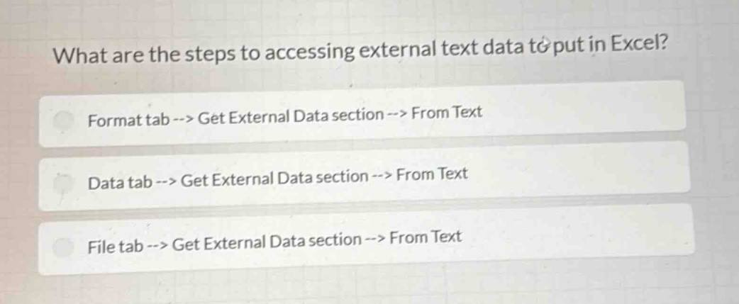 what are the steps to accessing external text data to put in excel?\nformat tab --> get external data section --> from text\ndata tab --> get external data section --> from text\nfile tab --> get external data section --> from text