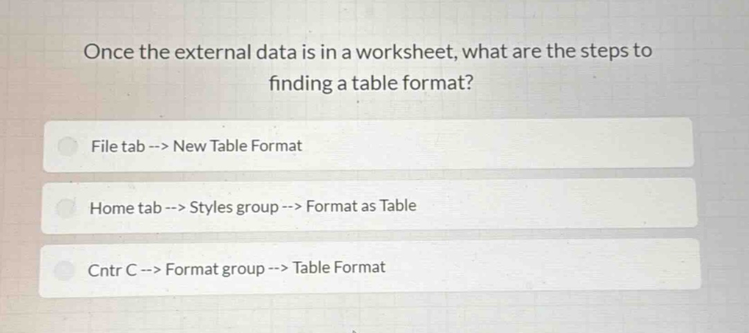 once the external data is in a worksheet, what are the steps to finding a table format?\nfile tab --> new table format\nhome tab --> styles group --> format as table\ncntr c --> format group --> table format