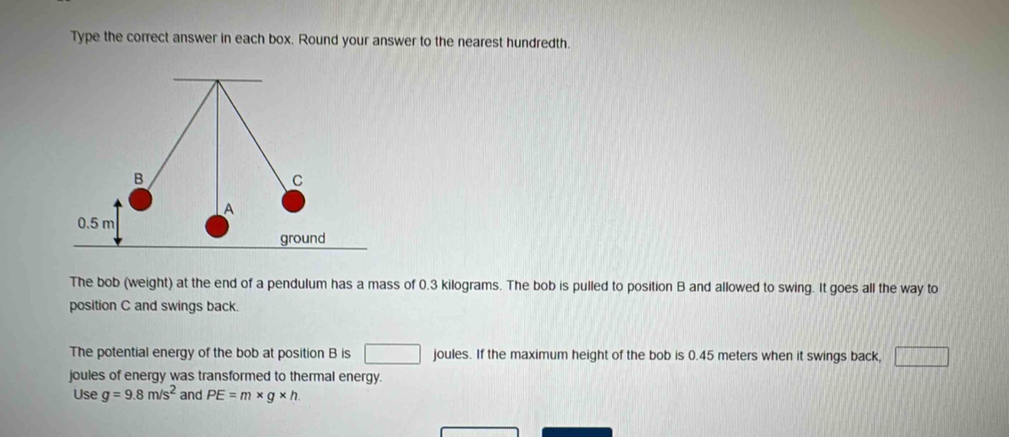type the correct answer in each box. round your answer to the nearest hundredth.\nthe bob (weight) at the end of a pendulum has a mass of 0.3 kilograms. the bob is pulled to position b and allowed to swing. it goes all the way to position c and swings back.\nthe potential energy of the bob at position b is joules. if the maximum height of the bob is 0.45 meters when it swings back, joules of energy was transformed to thermal energy.\nuse g = 9.8 m/s² and pe = m × g × h.
