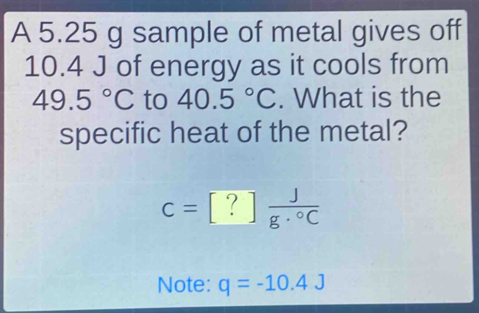 a 5.25 g sample of metal gives off 10.4 j of energy as it cools from 49.5 °c to 40.5 °c. what is the specific heat of the metal?\n\nc = ? $\frac{j}{gcdot^{circ}c}$\n\nnote: q = -10.4 j