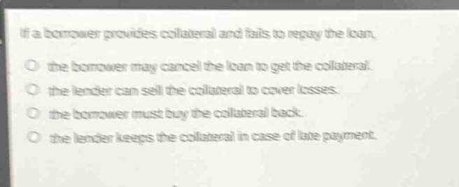 if a borrower provides collateral and fails to repay the loan, the borrower may cancel the loan to get the collateral. the lender can sell the collateral to cover losses. the borrower must buy the collateral back. the lender keeps the collateral in case of late payment.