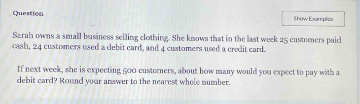 question\nsarah owns a small business selling clothing. she knows that in the last week 25 customers paid cash, 24 customers used a debit card, and 4 customers used a credit card.\nif next week, she is expecting 500 customers, about how many would you expect to pay with a debit card? round your answer to the nearest whole number.