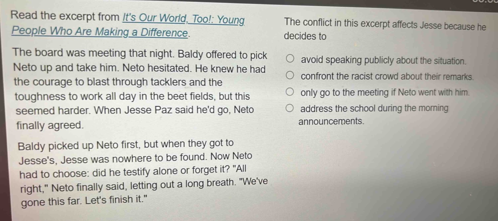read the excerpt from its our world, too!: young people who are making a difference. the board was meeting that night. baldy offered to pick neto up and take him. neto hesitated. he knew he had the courage to blast through tacklers and the toughness to work all day in the beet fields, but this seemed harder. when jesse paz said hed go, neto finally agreed. baldy picked up neto first, but when they got to jesses, jesse was nowhere to be found. now neto had to choose: did he testify alone or forget it? \all right,\ neto finally said, letting out a long breath. \weve gone this far. lets finish it.\ the conflict in this excerpt affects jesse because he decides to avoid speaking publicly about the situation. confront the racist crowd about their remarks. only go to the meeting if neto went with him. address the school during the morning announcements.