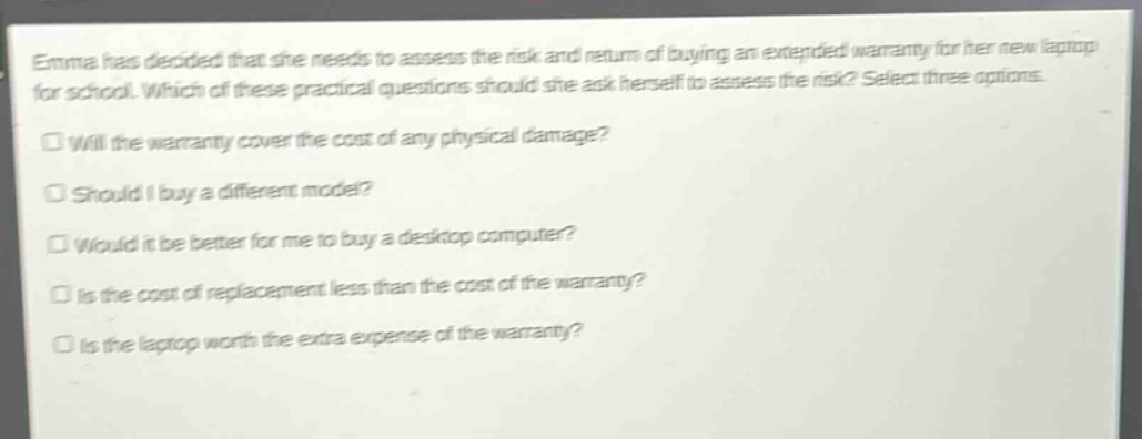 emma has decided that she needs to assess the risk and return of buying an extended warranty for her new laptop for school. which of these practical questions should she ask herself to assess the risk? select three options.\nwill the warranty cover the cost of any physical damage?\nshould i buy a different model?\nwould it be better for me to buy a desktop computer?\nis the cost of replacement less than the cost of the warranty?\nis the laptop worth the extra expense of the warranty?