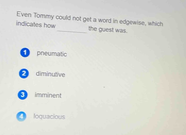 even tommy could not get a word in edgewise, which indicates how ______ the guest was.\n1 pneumatic\n2 diminutive\n3 imminent\n4 loquacious