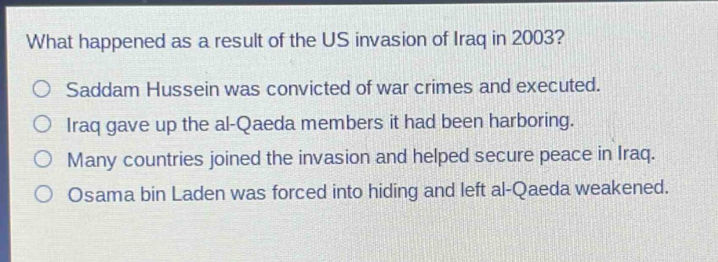 what happened as a result of the us invasion of iraq in 2003?\n○ saddam hussein was convicted of war crimes and executed.\n○ iraq gave up the al - qaeda members it had been harboring.\n○ many countries joined the invasion and helped secure peace in iraq.\n○ osama bin laden was forced into hiding and left al - qaeda weakened.